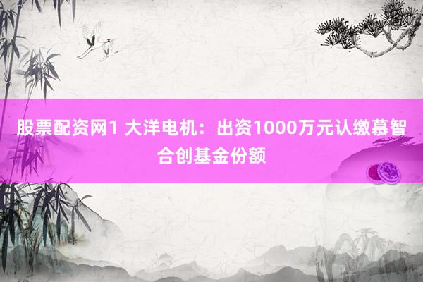股票配资网1 大洋电机：出资1000万元认缴慕智合创基金份额