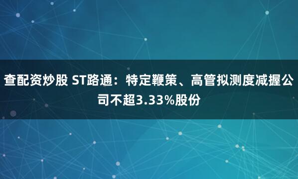 查配资炒股 ST路通：特定鞭策、高管拟测度减握公司不超3.33%股份