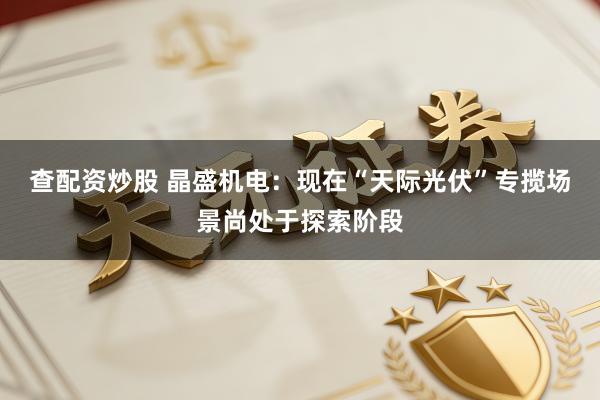 查配资炒股 晶盛机电：现在“天际光伏”专揽场景尚处于探索阶段