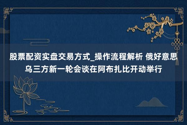 股票配资实盘交易方式_操作流程解析 俄好意思乌三方新一轮会谈在阿布扎比开动举行