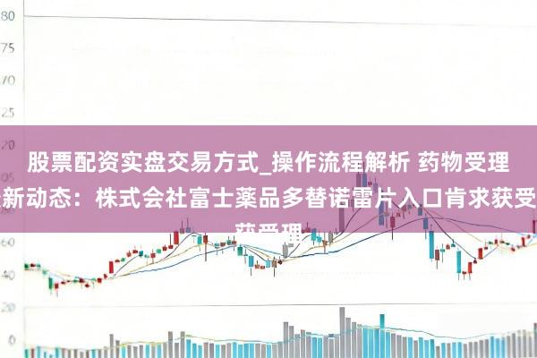 股票配资实盘交易方式_操作流程解析 药物受理最新动态：株式会社富士薬品多替诺雷片入口肯求获受理