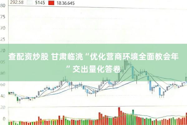 查配资炒股 甘肃临洮“优化营商环境全面教会年”交出量化答卷