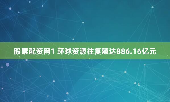 股票配资网1 环球资源往复额达886.16亿元
