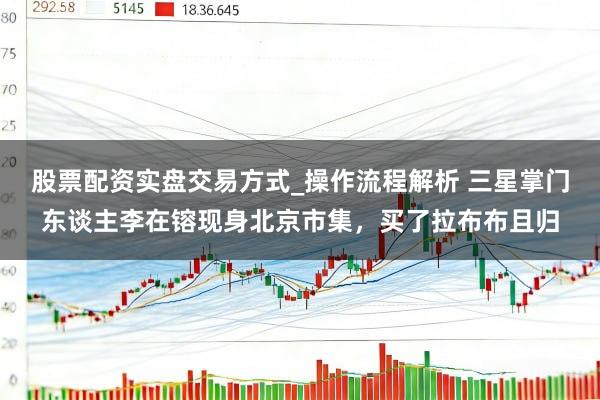 股票配资实盘交易方式_操作流程解析 三星掌门东谈主李在镕现身北京市集，买了拉布布且归
