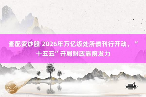 查配资炒股 2026年万亿级处所债刊行开动，“十五五”开局财政靠前发力