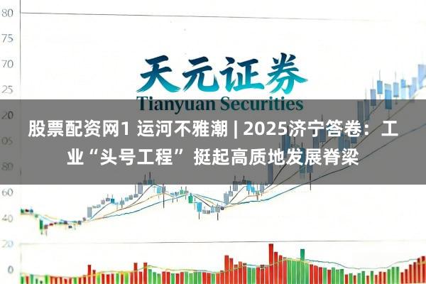 股票配资网1 运河不雅潮 | 2025济宁答卷：工业“头号工程” 挺起高质地发展脊梁