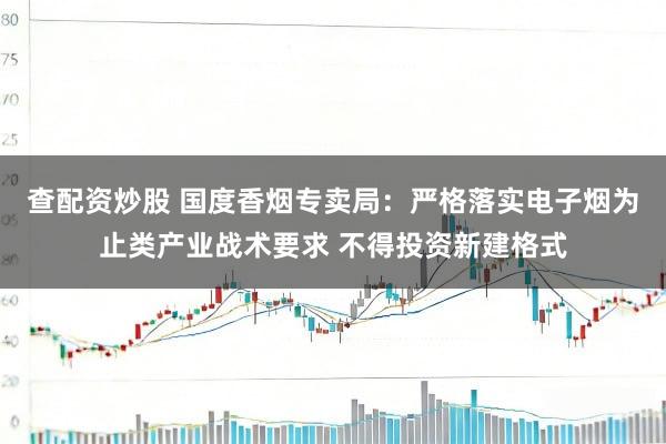 查配资炒股 国度香烟专卖局：严格落实电子烟为止类产业战术要求 不得投资新建格式
