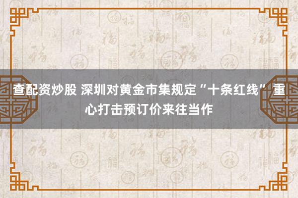 查配资炒股 深圳对黄金市集规定“十条红线” 重心打击预订价来往当作