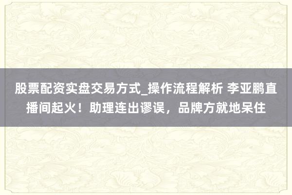 股票配资实盘交易方式_操作流程解析 李亚鹏直播间起火！助理连出谬误，品牌方就地呆住