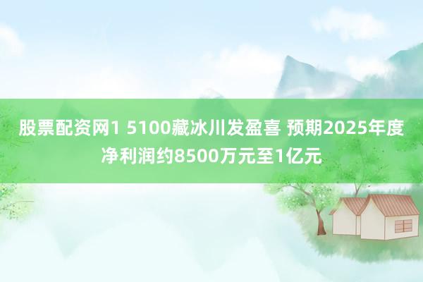 股票配资网1 5100藏冰川发盈喜 预期2025年度净利润约8500万元至1亿元