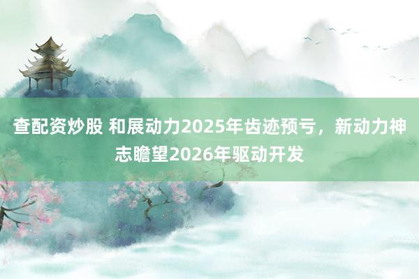 查配资炒股 和展动力2025年齿迹预亏，新动力神志瞻望2026年驱动开发