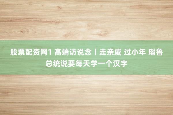 股票配资网1 高端访说念丨走亲戚 过小年 瑙鲁总统说要每天学一个汉字