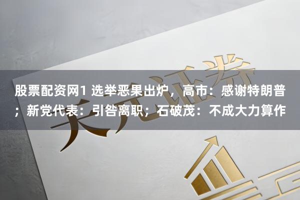 股票配资网1 选举恶果出炉，高市：感谢特朗普；新党代表：引咎离职；石破茂：不成大力算作