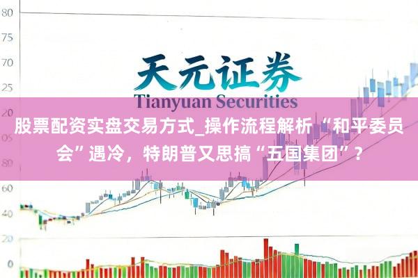 股票配资实盘交易方式_操作流程解析 “和平委员会”遇冷，特朗普又思搞“五国集团”？