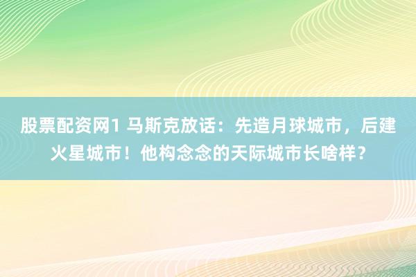 股票配资网1 马斯克放话：先造月球城市，后建火星城市！他构念念的天际城市长啥样？