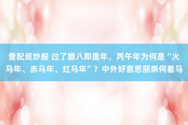 查配资炒股 过了腊八即是年，丙午年为何是“火马年、赤马年、红马年”？中外好意思丽奈何看马