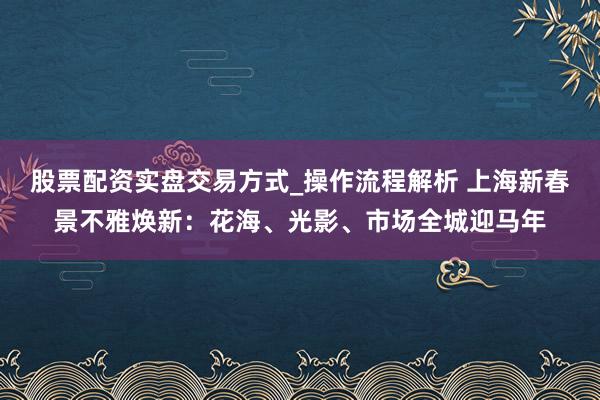 股票配资实盘交易方式_操作流程解析 上海新春景不雅焕新：花海、光影、市场全城迎马年