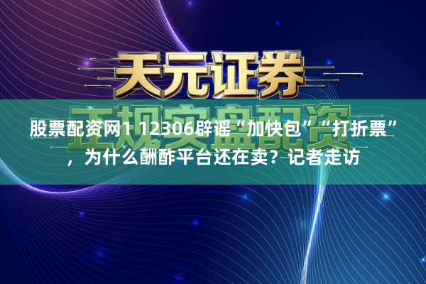 股票配资网1 12306辟谣“加快包”“打折票”，为什么酬酢平台还在卖？记者走访
