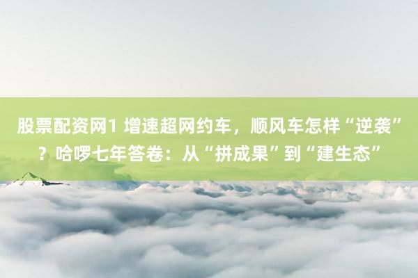 股票配资网1 增速超网约车，顺风车怎样“逆袭”？哈啰七年答卷：从“拼成果”到“建生态”