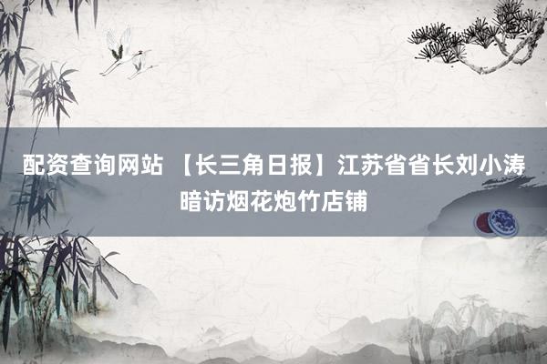 配资查询网站 【长三角日报】江苏省省长刘小涛暗访烟花炮竹店铺