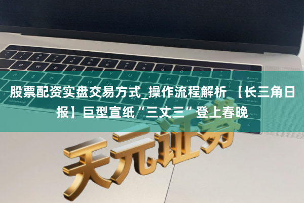 股票配资实盘交易方式_操作流程解析 【长三角日报】巨型宣纸“三丈三”登上春晚