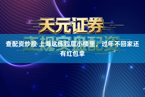 查配资炒股 上海这栋四层小楼里，过年不回家还有红包拿