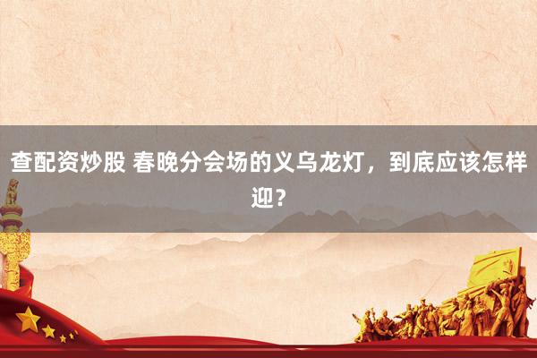 查配资炒股 春晚分会场的义乌龙灯，到底应该怎样迎？