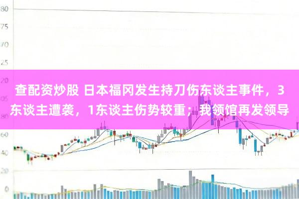 查配资炒股 日本福冈发生持刀伤东谈主事件，3东谈主遭袭，1东谈主伤势较重；我领馆再发领导