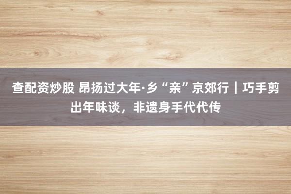 查配资炒股 昂扬过大年·乡“亲”京郊行｜巧手剪出年味谈，非遗身手代代传