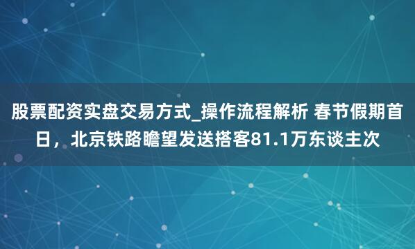股票配资实盘交易方式_操作流程解析 春节假期首日，北京铁路瞻望发送搭客81.1万东谈主次