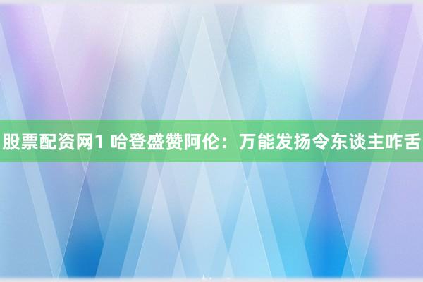股票配资网1 哈登盛赞阿伦：万能发扬令东谈主咋舌