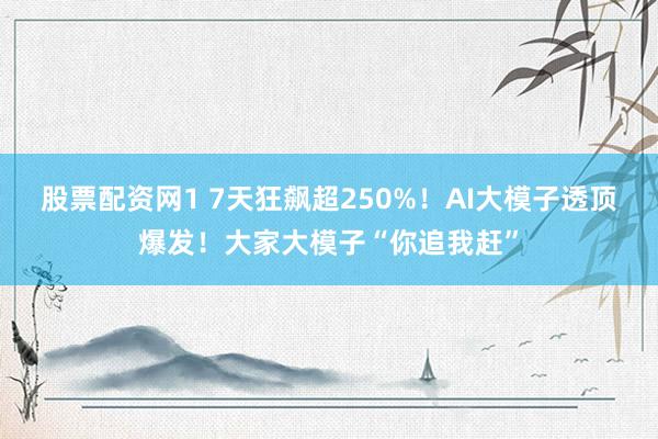 股票配资网1 7天狂飙超250%！AI大模子透顶爆发！大家大模子“你追我赶”