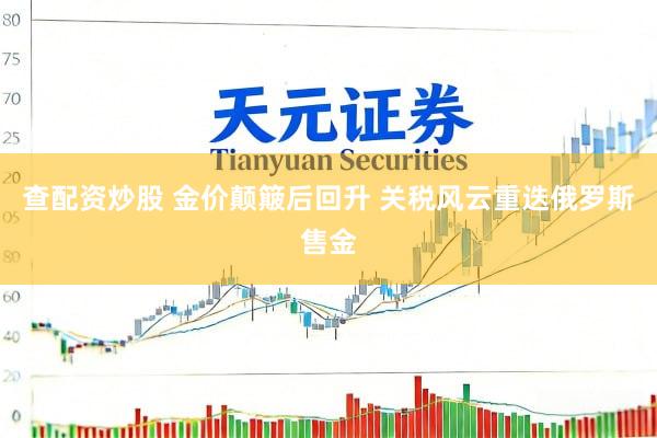 查配资炒股 金价颠簸后回升 关税风云重迭俄罗斯售金