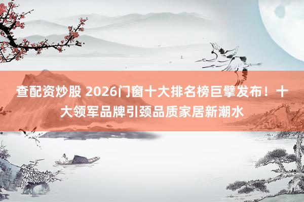 查配资炒股 2026门窗十大排名榜巨擘发布！十大领军品牌引颈品质家居新潮水