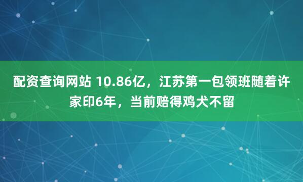 配资查询网站 10.86亿，江苏第一包领班随着许家印6年，当前赔得鸡犬不留