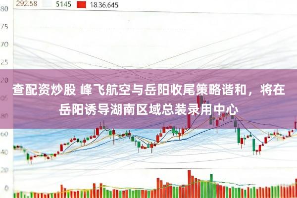 查配资炒股 峰飞航空与岳阳收尾策略谐和，将在岳阳诱导湖南区域总装录用中心