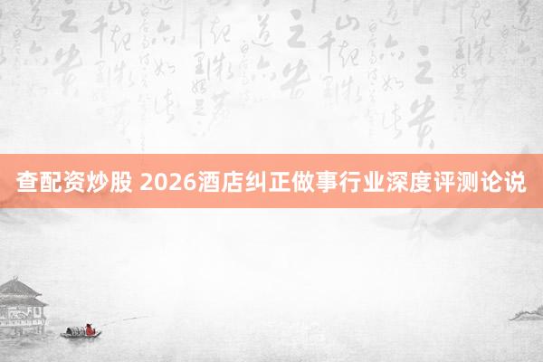 查配资炒股 2026酒店纠正做事行业深度评测论说