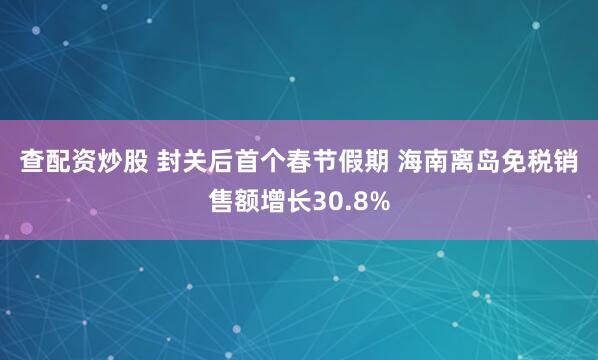 查配资炒股 封关后首个春节假期 海南离岛免税销售额增长30.8%