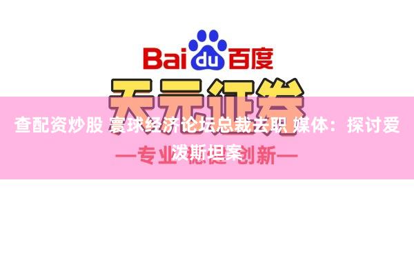 查配资炒股 寰球经济论坛总裁去职 媒体：探讨爱泼斯坦案