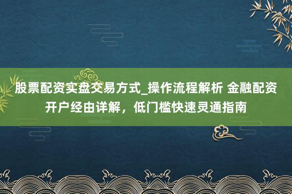 股票配资实盘交易方式_操作流程解析 金融配资开户经由详解，低门槛快速灵通指南
