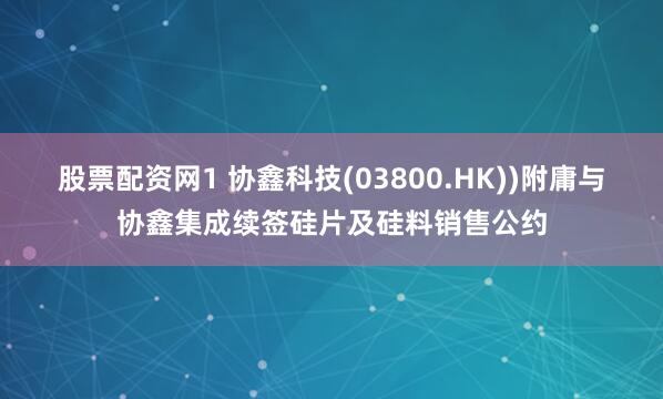 股票配资网1 协鑫科技(03800.HK))附庸与协鑫集成续签硅片及硅料销售公约