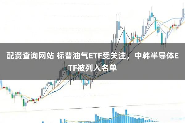 配资查询网站 标普油气ETF受关注，中韩半导体ETF被列入名单