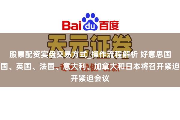 股票配资实盘交易方式_操作流程解析 好意思国、德国、英国、法国、意大利、加拿大和日本将召开紧迫会议