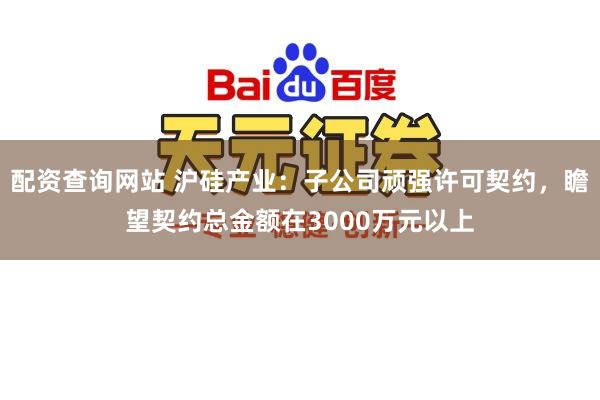 配资查询网站 沪硅产业：子公司顽强许可契约，瞻望契约总金额在3000万元以上