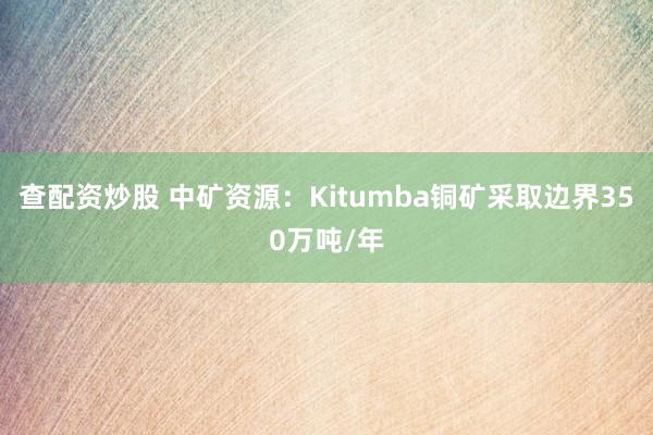 查配资炒股 中矿资源：Kitumba铜矿采取边界350万吨/年