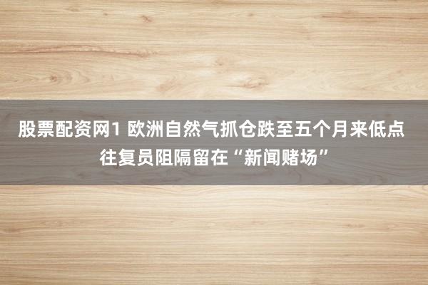 股票配资网1 欧洲自然气抓仓跌至五个月来低点 往复员阻隔留在“新闻赌场”