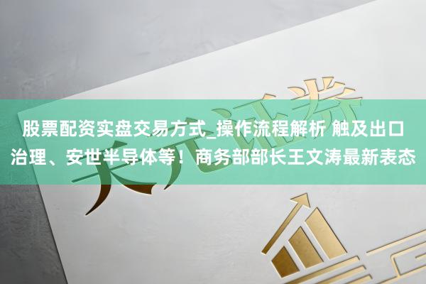 股票配资实盘交易方式_操作流程解析 触及出口治理、安世半导体等！商务部部长王文涛最新表态