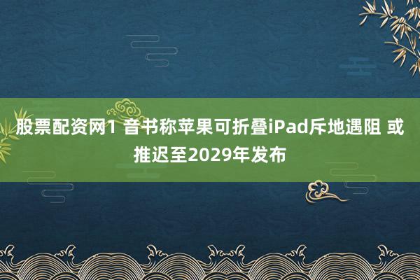 股票配资网1 音书称苹果可折叠iPad斥地遇阻 或推迟至2029年发布