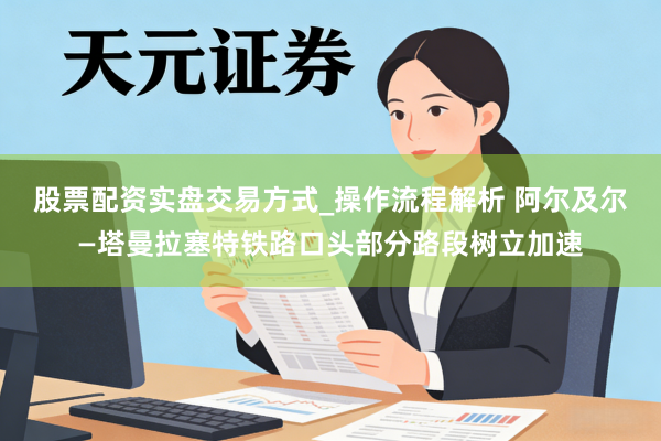 股票配资实盘交易方式_操作流程解析 阿尔及尔—塔曼拉塞特铁路口头部分路段树立加速