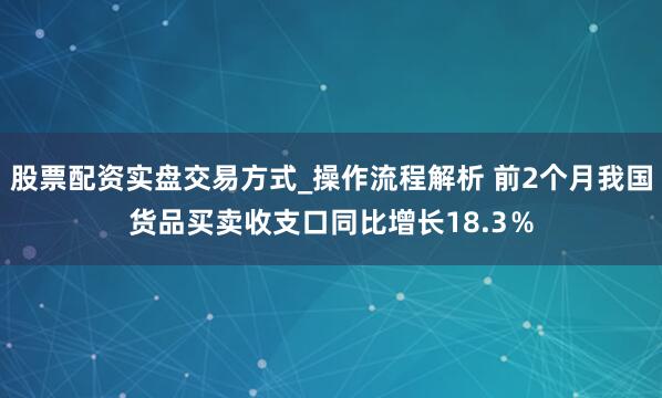 股票配资实盘交易方式_操作流程解析 前2个月我国货品买卖收支口同比增长18.3％